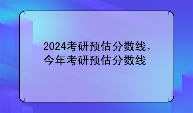 2024考研预估分数线，今年考研预估分数线