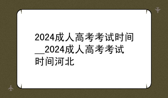 2024成人高考考试时间__2024成人高考考试时间河北
