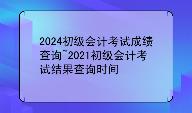 2024初级会计考试成绩查询~2021初级会计考试结果查询时间