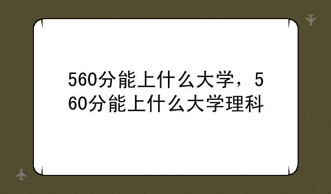 560分能上什么大学，560分能上什么大学理科