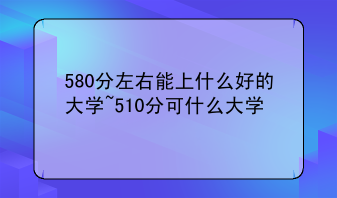580分左右能上什么好的大学~510分可什么大学