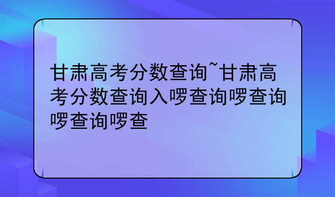 甘肃高考分数查询~甘肃高考分数查询入口