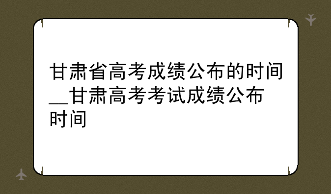 甘肃省高考成绩公布的时间__甘肃高考考试成绩公布时间
