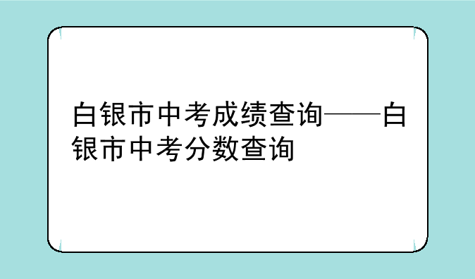 白银市中考成绩查询——白银市中考分数查询