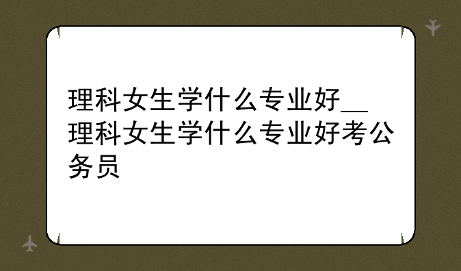 理科女生学什么专业好__理科女生学什么专业好考公务员