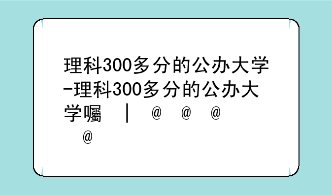 理科300多分的公办大学-理科300多分的公办大学四川