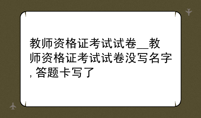 教师资格证考试试卷__教师资格证考试试卷没写名字,答题卡写了