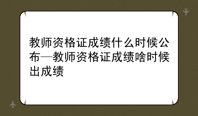 教师资格证成绩什么时候公布—教师资格证成绩啥时候出成绩