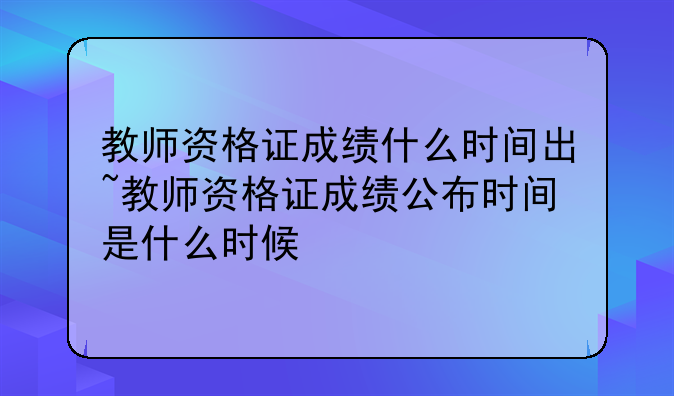教师资格证成绩什么时间出~教师资格证成绩公布时间是什么时候