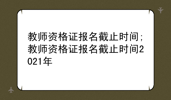 教师资格证报名截止时间;教师资格证报名截止时间2021年