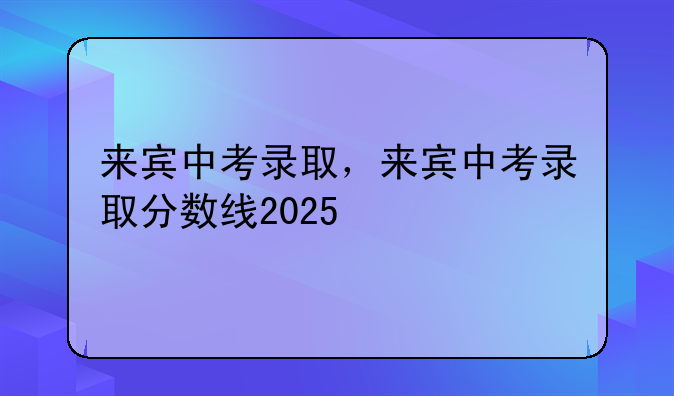 来宾中考录取，来宾中考录取分数线2025