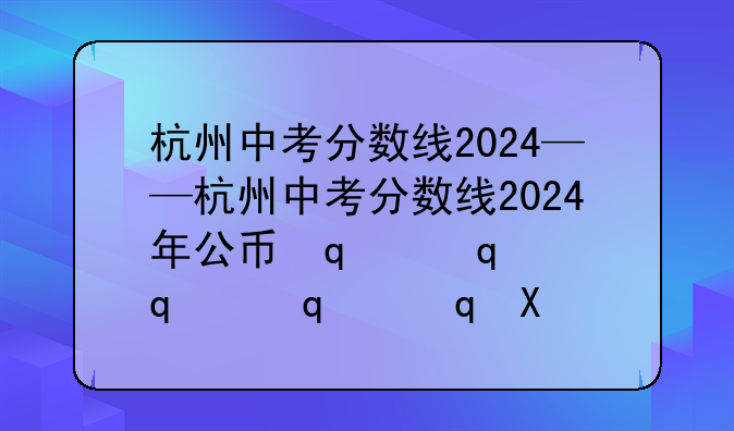 杭州中考分数线2024——杭州中考分数线2024年公布表