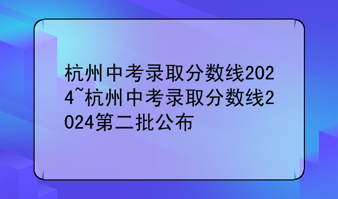 杭州中考录取分数线2024~杭州中考录取分数线2024第二批公布