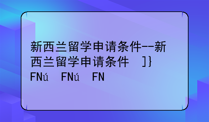 新西兰留学申请条件--新西兰留学申请条件及流程