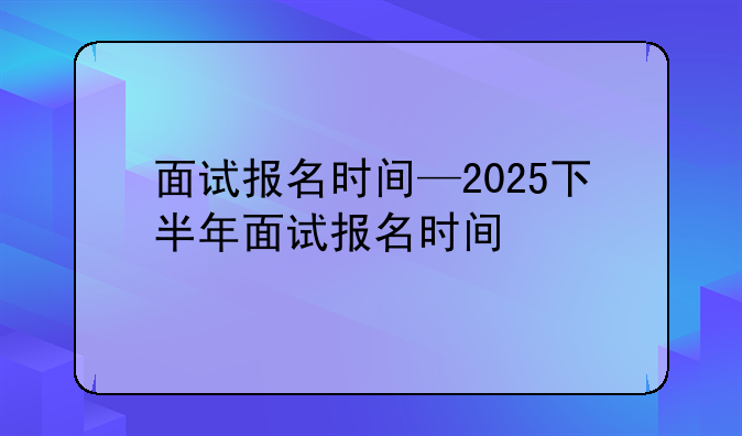 面试报名时间—2025下半年面试报名时间
