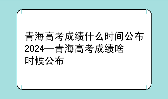 青海高考成绩什么时间公布2024—青海高考成绩啥时候公布