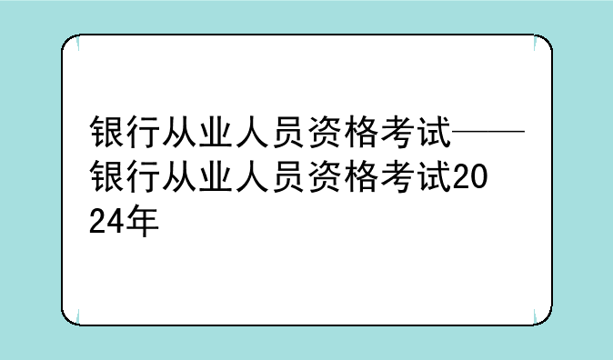 银行从业人员资格考试——银行从业人员资格考试2024年