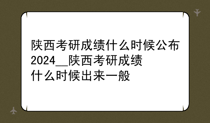 陕西考研成绩什么时候公布2024__陕西考研成绩什么时候出来一般
