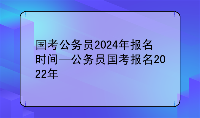 国考公务员2024年报名时间—公务员国考报名2022年
