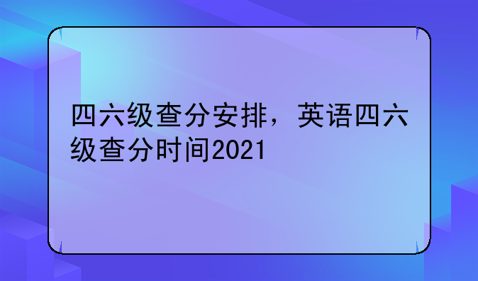 四六级查分安排，英语四六级查分时间2021
