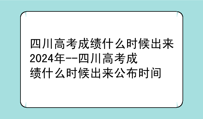 四川高考成绩什么时候出来2024年--四川高考成绩什么时候出来公布时间