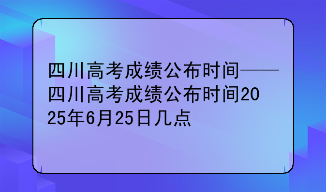 四川高考成绩公布时间——四川高考成绩公布时间2025年6月25日几点