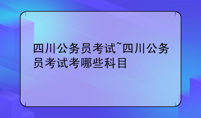 四川公务员考试~四川公务员考试考哪些科目
