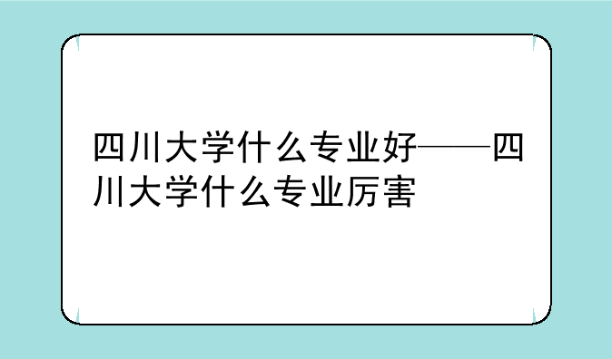 四川大学什么专业好——四川大学什么专业厉害