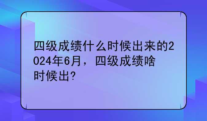四级成绩什么时候出来的2024年6月，四级成绩啥时候出?