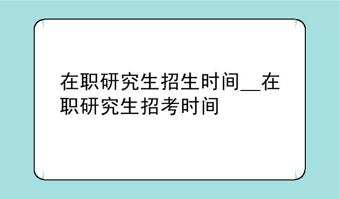 在职研究生招生时间__在职研究生招考时间