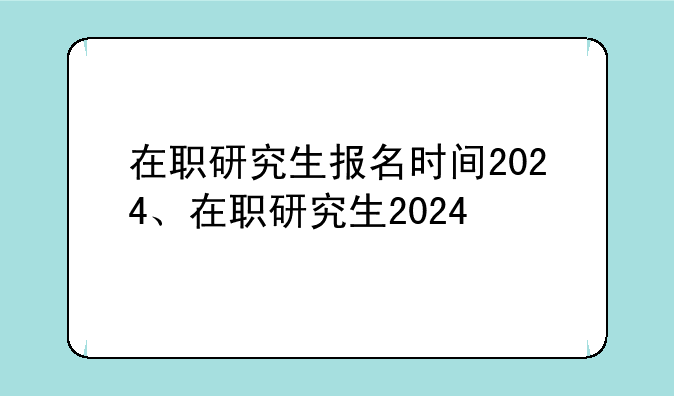 在职研究生报名时间2024、在职研究生2024