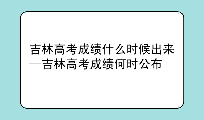吉林高考成绩什么时候出来—吉林高考成绩何时公布