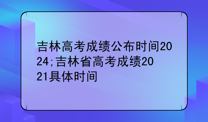 吉林高考成绩公布时间2024;吉林省高考成绩2021具体时间