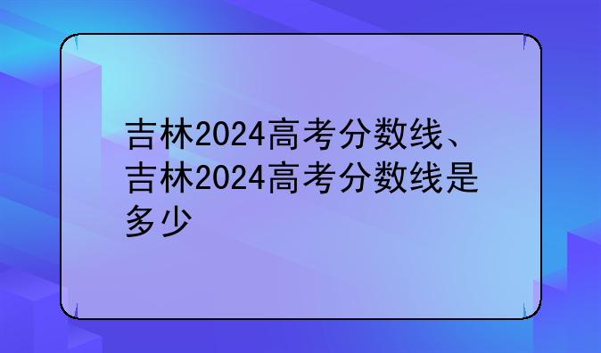 吉林2024高考分数线、吉林2024高考分数线是多少