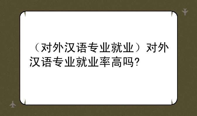 （对外汉语专业就业）对外汉语专业就业率高吗?