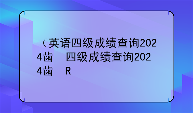 （英语四级成绩查询2024）4级英语考试成绩查询时间