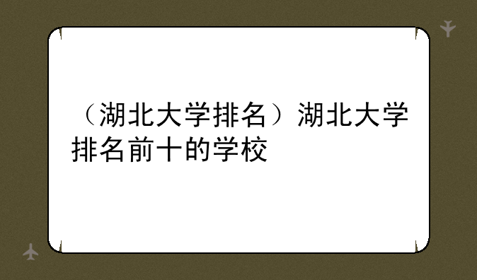 （湖北大学排名）湖北大学排名前十的学校