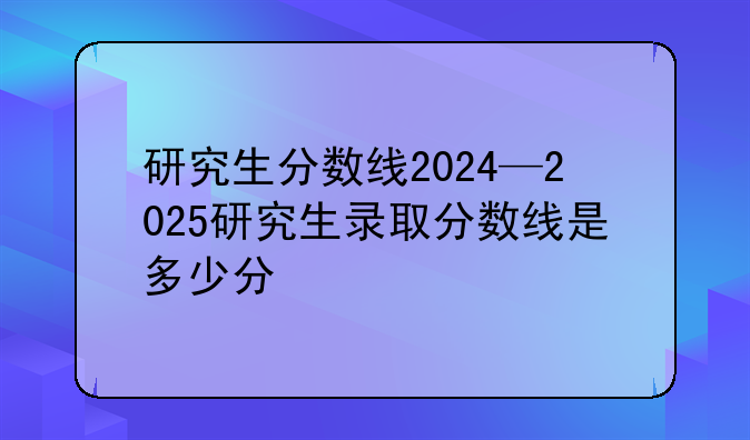 研究生分数线2024—2025研究生录取分数线是多少分