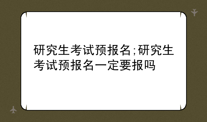 研究生考试预报名;研究生考试预报名一定要报吗