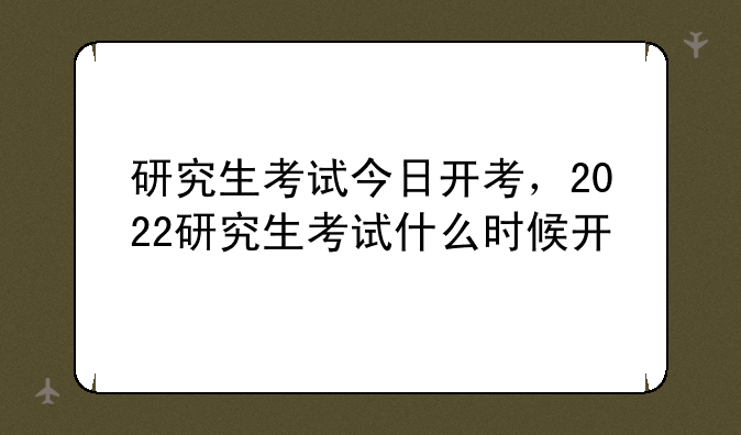 研究生考试今日开考，2022研究生考试什么时候开