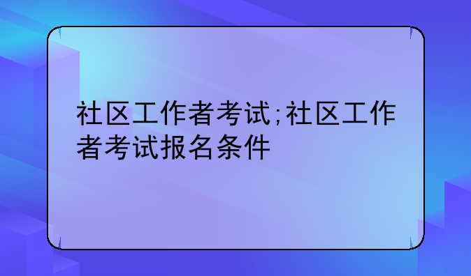 社区工作者考试;社区工作者考试报名条件