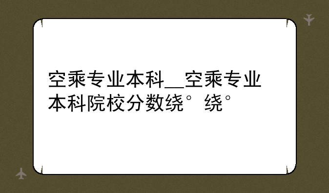 空乘专业本科__空乘专业本科院校分数线