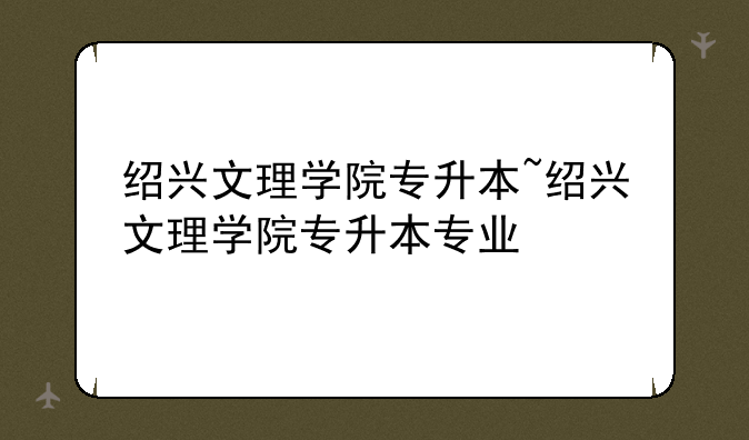 绍兴文理学院专升本~绍兴文理学院专升本专业