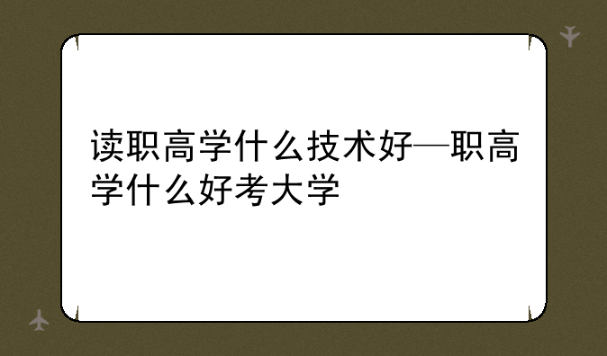 读职高学什么技术好—职高学什么好考大学