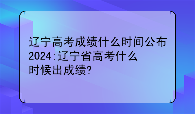 辽宁高考成绩什么时间公布2024:辽宁省高考什么时候出成绩?