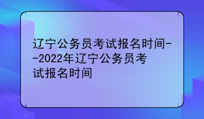 辽宁公务员考试报名时间--2022年辽宁公务员考试报名时间