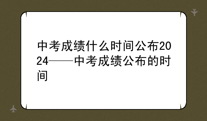 中考成绩什么时间公布2024——中考成绩公布的时间