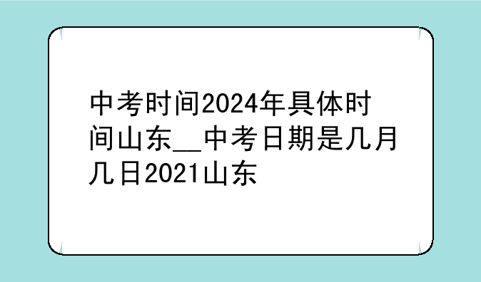 中考时间2024年具体时间山东__中考日期是几月几日2021山东