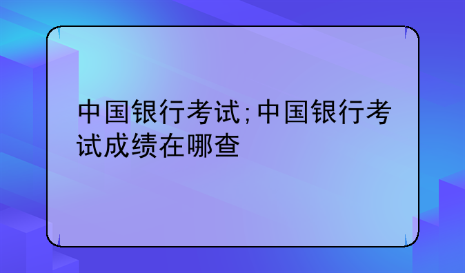 中国银行考试;中国银行考试成绩在哪查