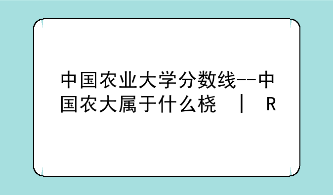 中国农业大学分数线--中国农大属于什么档次